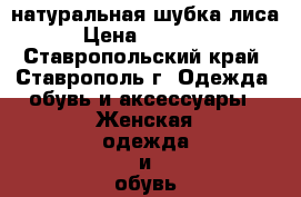 натуральная шубка лиса › Цена ­ 15 000 - Ставропольский край, Ставрополь г. Одежда, обувь и аксессуары » Женская одежда и обувь   . Ставропольский край,Ставрополь г.